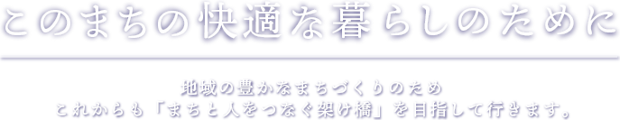 このまちの快適な暮らしのために 地域の豊かなまちづくりのためこれからも「まちと人をつなぐ架け橋」を目指して行きます。